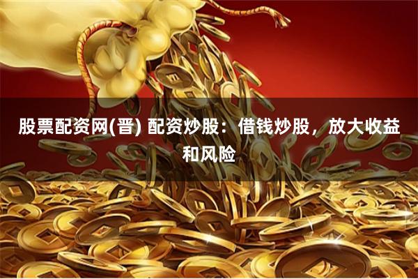 股票配资网(晋) 配资炒股：借钱炒股，放大收益和风险
