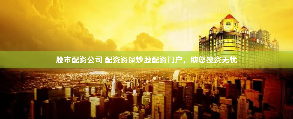 股市配资公司 配资资深炒股配资门户，助您投资无忧