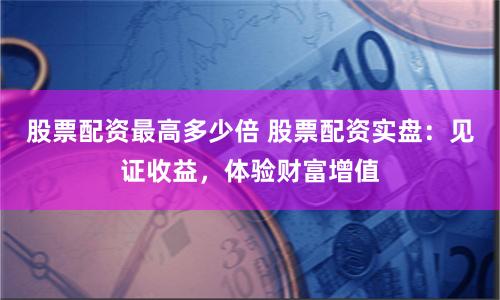 股票配资最高多少倍 股票配资实盘：见证收益，体验财富增值