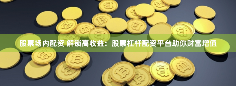 股票场内配资 解锁高收益：股票杠杆配资平台助你财富增值