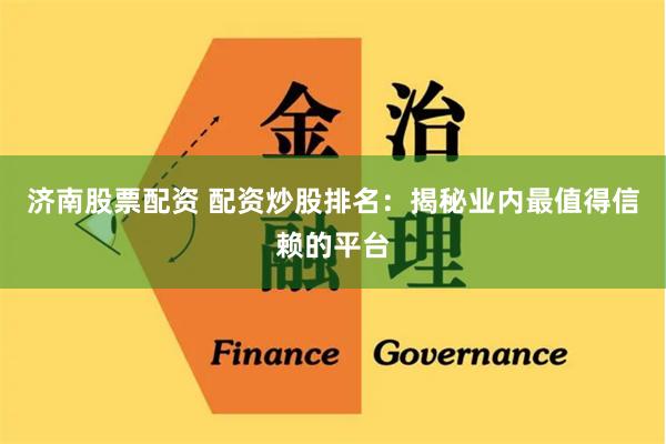 济南股票配资 配资炒股排名：揭秘业内最值得信赖的平台