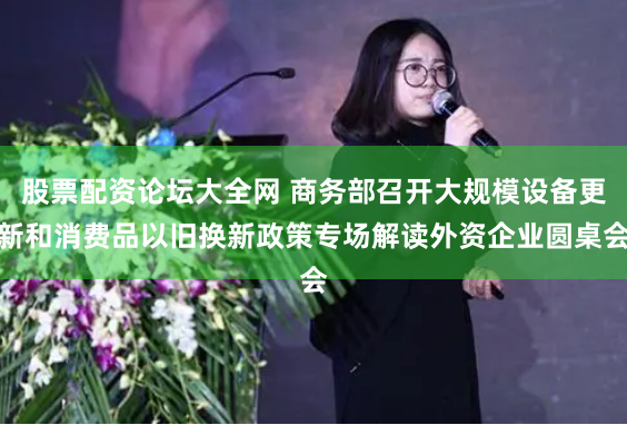 股票配资论坛大全网 商务部召开大规模设备更新和消费品以旧换新政策专场解读外资企业圆桌会