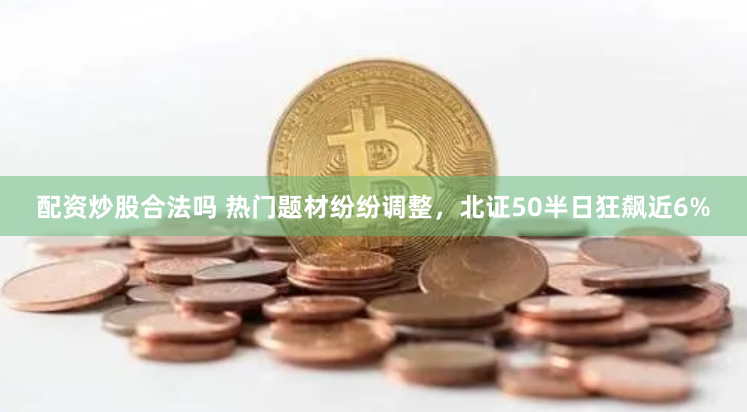 配资炒股合法吗 热门题材纷纷调整，北证50半日狂飙近6%