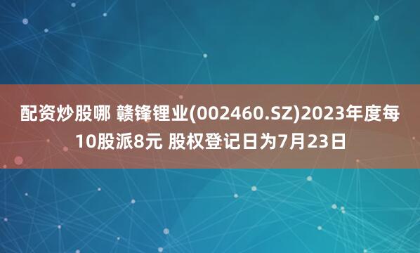 配资炒股哪 赣锋锂业(002460.SZ)2023年度每10股派8元 股权登记日为7月23日