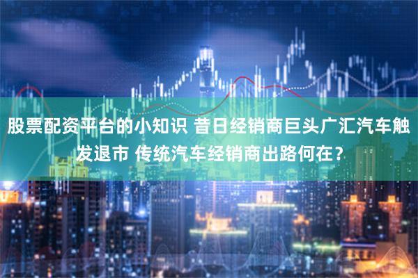 股票配资平台的小知识 昔日经销商巨头广汇汽车触发退市 传统汽车经销商出路何在？