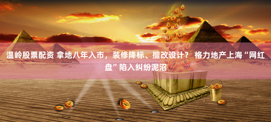 温岭股票配资 拿地八年入市，装修降标、擅改设计？ 格力地产上海“网红盘”陷入纠纷泥沼