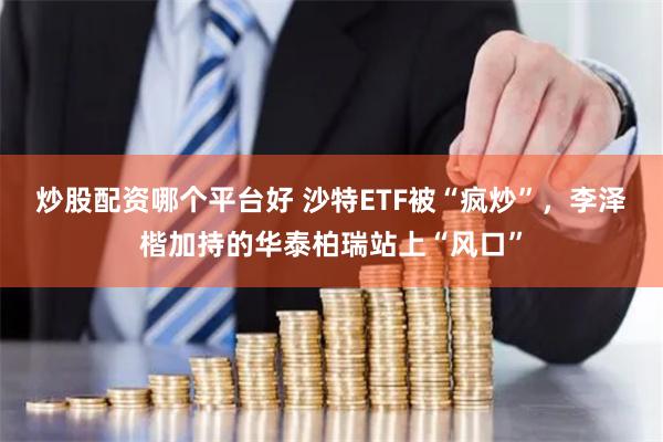 炒股配资哪个平台好 沙特ETF被“疯炒”，李泽楷加持的华泰柏瑞站上“风口”