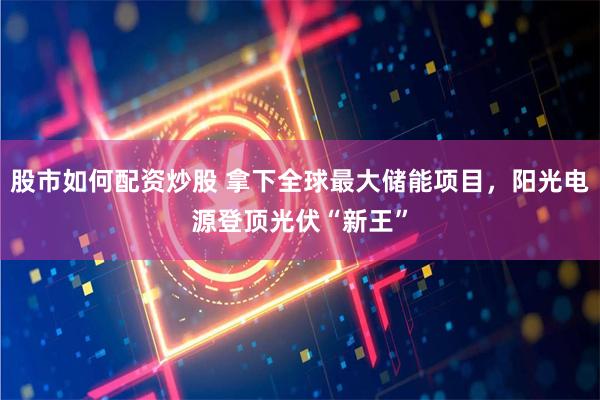 股市如何配资炒股 拿下全球最大储能项目，阳光电源登顶光伏“新王”