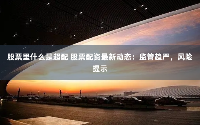 股票里什么是超配 股票配资最新动态：监管趋严，风险提示