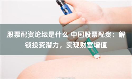 股票配资论坛是什么 中国股票配资：解锁投资潜力，实现财富增值
