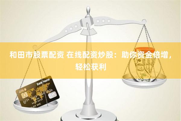 和田市股票配资 在线配资炒股：助你资金倍增，轻松获利
