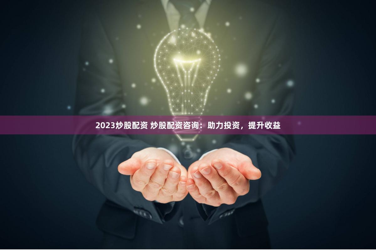 2023炒股配资 炒股配资咨询：助力投资，提升收益