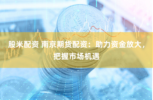 股米配资 南京期货配资：助力资金放大，把握市场机遇