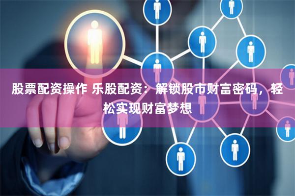 股票配资操作 乐股配资：解锁股市财富密码，轻松实现财富梦想