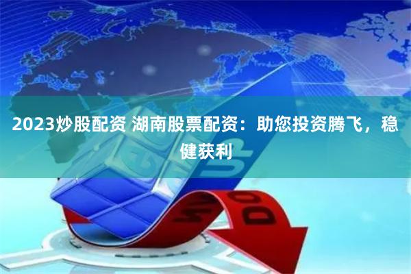 2023炒股配资 湖南股票配资：助您投资腾飞，稳健获利