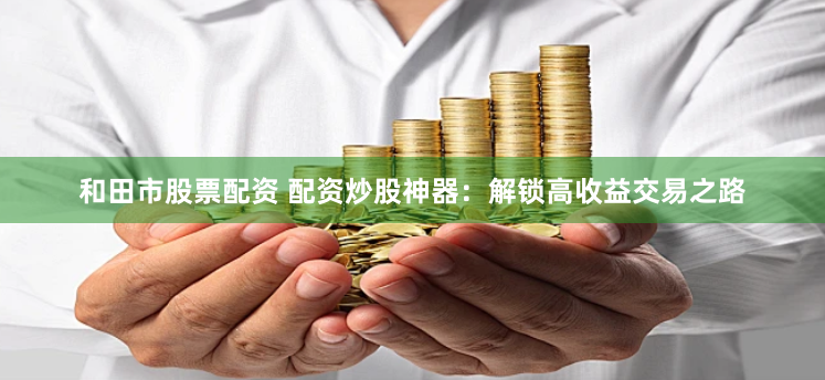 和田市股票配资 配资炒股神器:解锁高收益交易之路