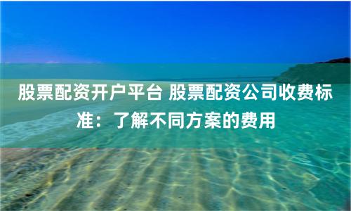 股票配资开户平台 股票配资公司收费标准:了解不同方案的费用
