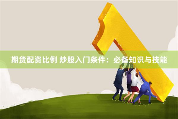 期货配资比例 炒股入门条件:必备知识与技能