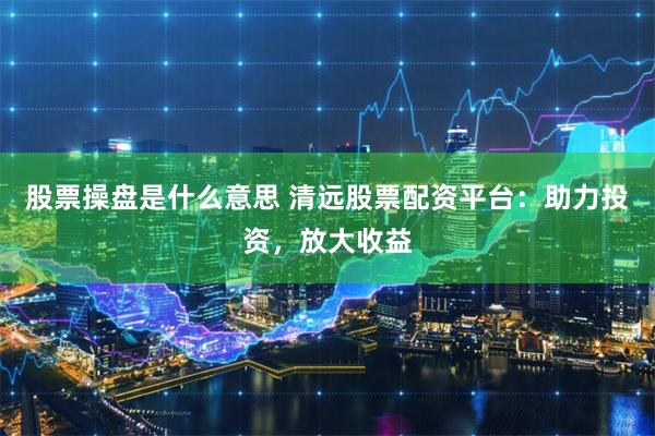 股票操盘是什么意思 清远股票配资平台：助力投资，放大收益