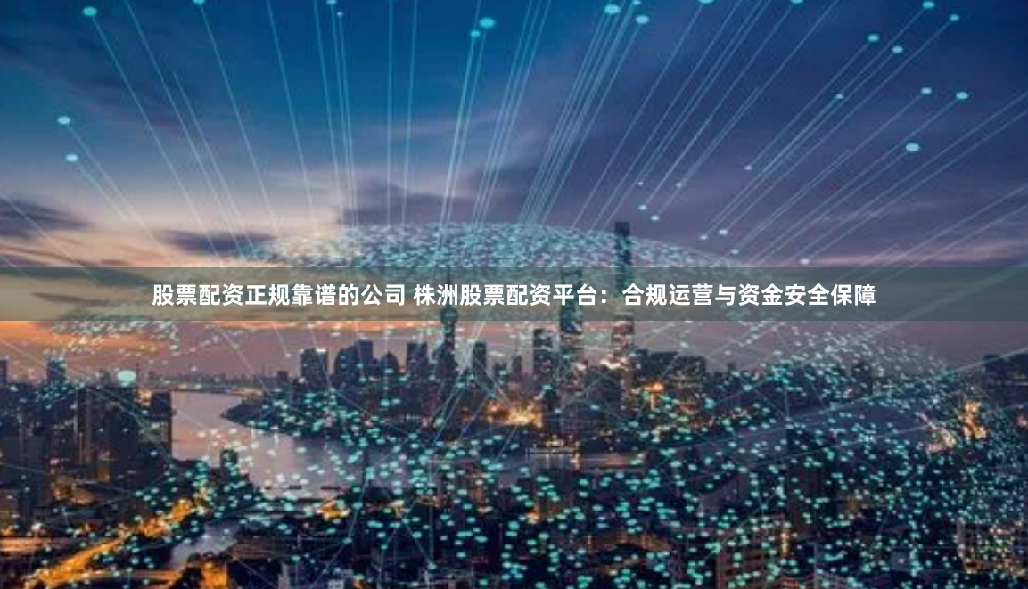 股票配资正规靠谱的公司 株洲股票配资平台：合规运营与资金安全保障