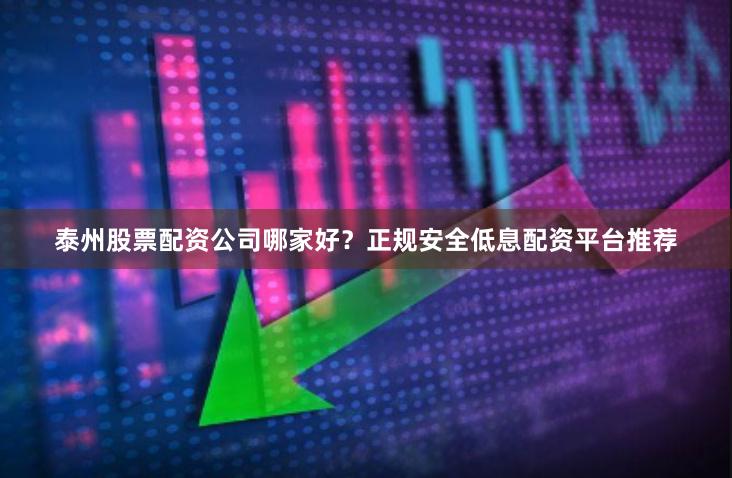 泰州股票配资公司哪家好？正规安全低息配资平台推荐